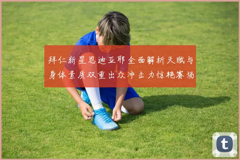 拜仁新星恩迪亚耶全面解析天赋与身体素质双重出众冲击力惊艳赛场